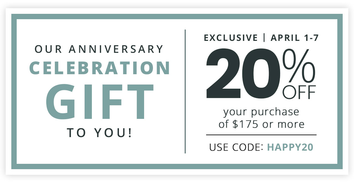 Our Anniversary Celebration Gift to You: 20% Off your purchase of $175 or more | Use Code: HAPPY20 - Ends 4/7
